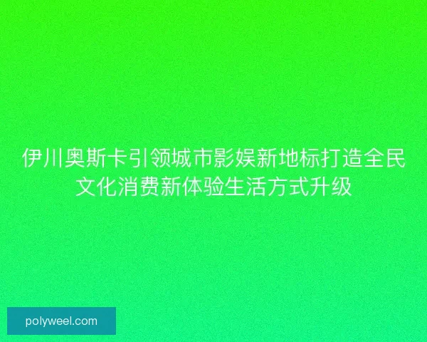 伊川奥斯卡引领城市影娱新地标打造全民文化消费新体验生活方式升级