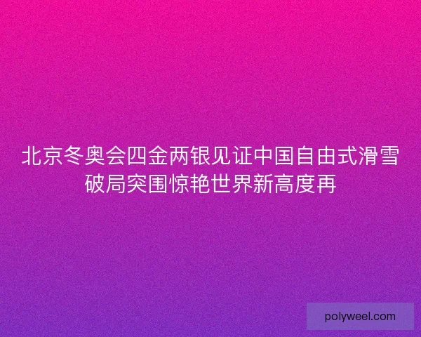 北京冬奥会四金两银见证中国自由式滑雪破局突围惊艳世界新高度再 北京冬奥会四金两银见证中国自由式滑雪破局突围惊艳世界新高度再
