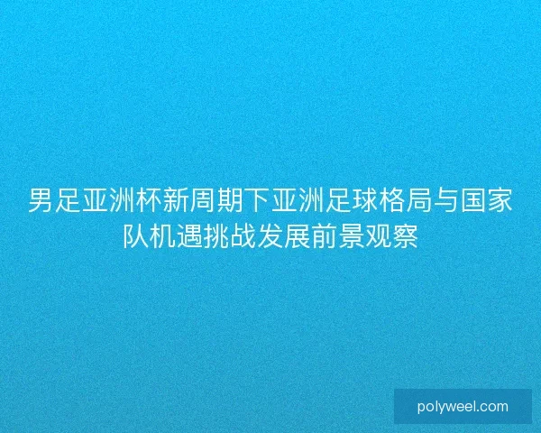 男足亚洲杯新周期下亚洲足球格局与国家队机遇挑战发展前景观察