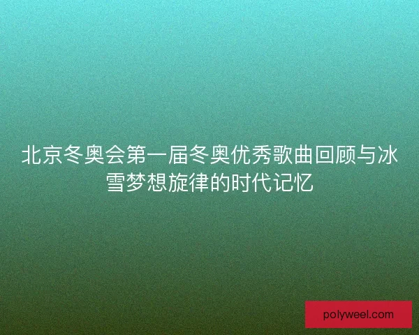 北京冬奥会第一届冬奥优秀歌曲回顾与冰雪梦想旋律的时代记忆