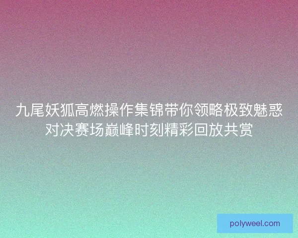 九尾妖狐高燃操作集锦带你领略极致魅惑对决赛场巅峰时刻精彩回放共赏 九尾妖狐高燃操作集锦带你领略极致魅惑对决赛场巅峰时刻精彩回放共赏