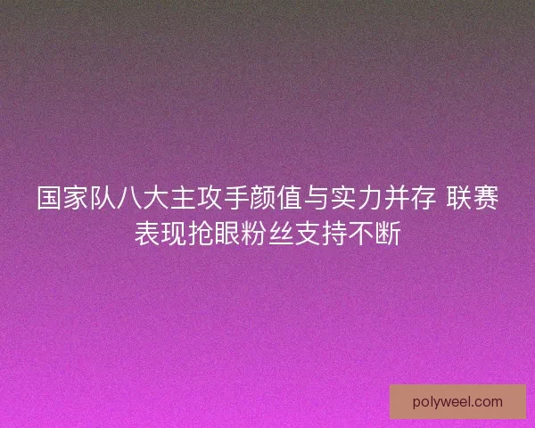 国家队八大主攻手颜值与实力并存 联赛表现抢眼粉丝支持不断 国家队八大主攻手颜值与实力并存 联赛表现抢眼粉丝支持不断