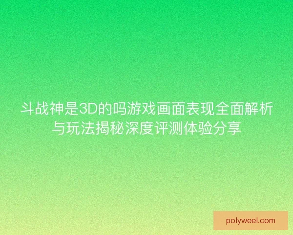 斗战神是3D的吗游戏画面表现全面解析与玩法揭秘深度评测体验分享