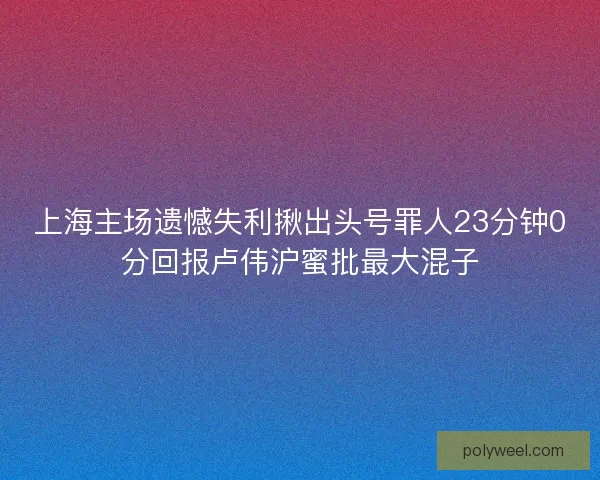 上海主场遗憾失利揪出头号罪人23分钟0分回报卢伟沪蜜批最大混子 上海主场遗憾失利揪出头号罪人23分钟0分回报卢伟沪蜜批最大混子