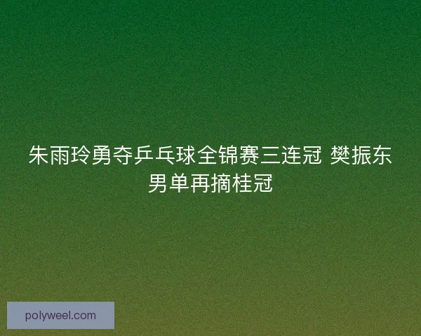 朱雨玲勇夺乒乓球全锦赛三连冠 樊振东男单再摘桂冠