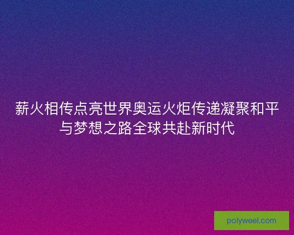 薪火相传点亮世界奥运火炬传递凝聚和平与梦想之路全球共赴新时代