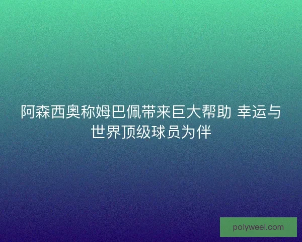 阿森西奥称姆巴佩带来巨大帮助 幸运与世界顶级球员为伴