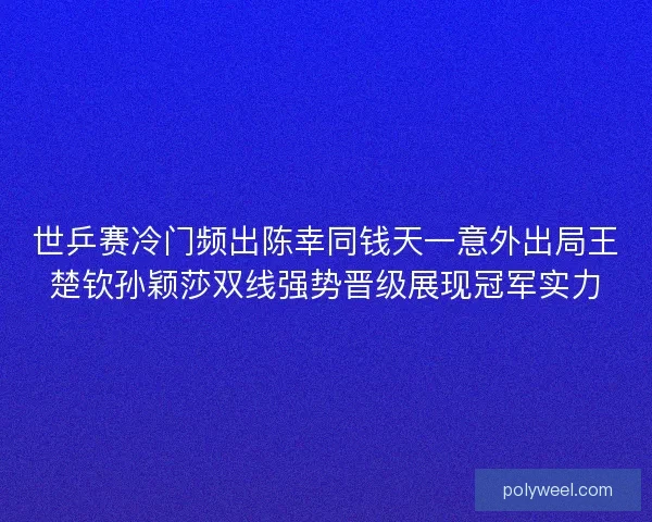 世乒赛冷门频出陈幸同钱天一意外出局王楚钦孙颖莎双线强势晋级展现冠军实力