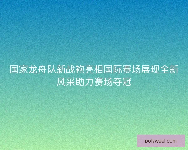 国家龙舟队新战袍亮相国际赛场展现全新风采助力赛场夺冠 国家龙舟队新战袍亮相国际赛场展现全新风采助力赛场夺冠